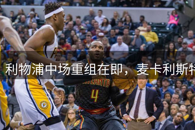 利物浦中场重组在即，麦卡利斯特或成牺牲品